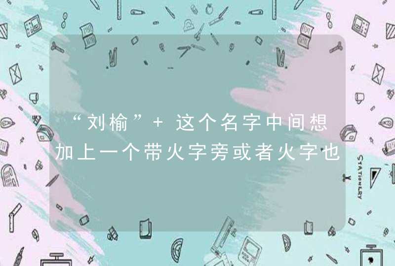 “刘榆” 这个名字中间想加上一个带火字旁或者火字也行，帮忙想一想一个好听的名字、四字也行。三字也行,第1张