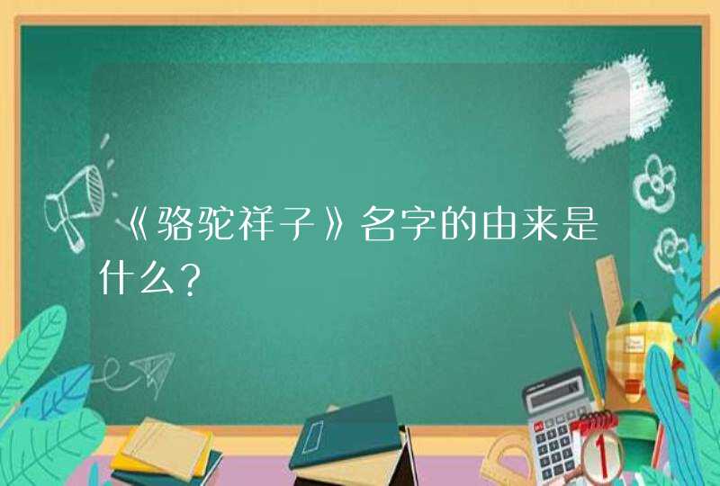 《骆驼祥子》名字的由来是什么?,第1张