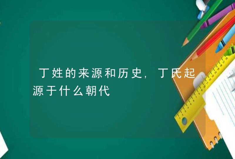 丁姓的来源和历史,丁氏起源于什么朝代,第1张