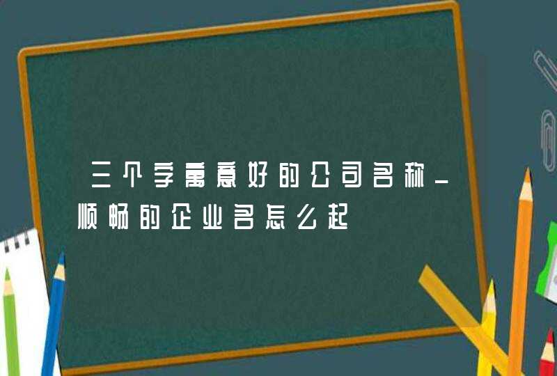 三个字寓意好的公司名称_顺畅的企业名怎么起,第1张