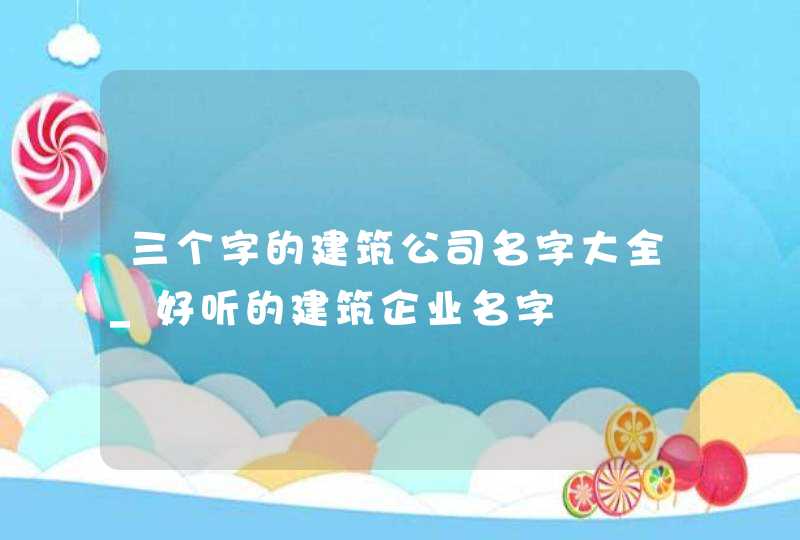 三个字的建筑公司名字大全_好听的建筑企业名字,第1张