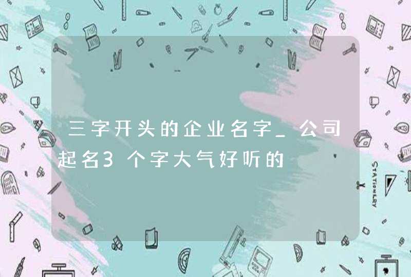 三字开头的企业名字_公司起名3个字大气好听的,第1张