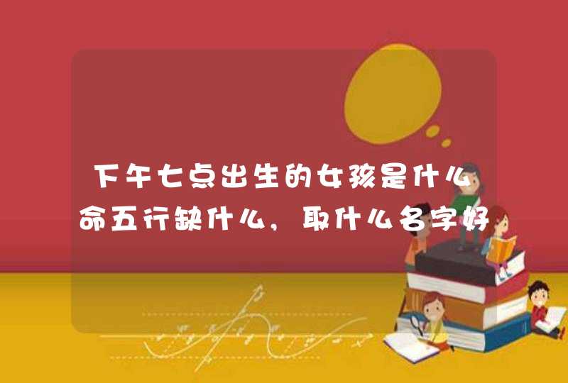 下午七点出生的女孩是什么命五行缺什么,取什么名字好,第1张