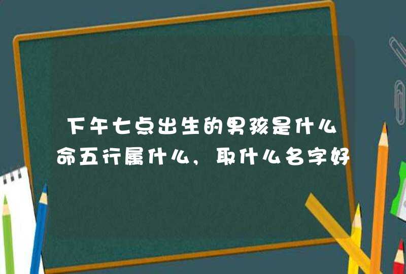 下午七点出生的男孩是什么命五行属什么,取什么名字好,第1张