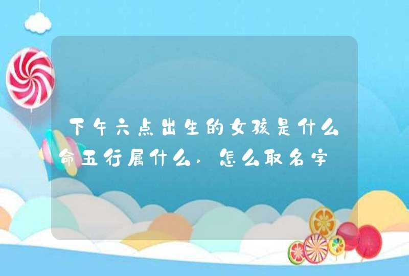 下午六点出生的女孩是什么命五行属什么,怎么取名字,第1张