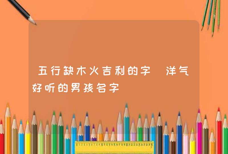 五行缺木火吉利的字_洋气好听的男孩名字,第1张