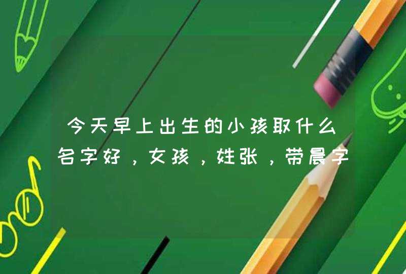 今天早上出生的小孩取什么名字好，女孩，姓张，带晨字，要有点寓意,第1张