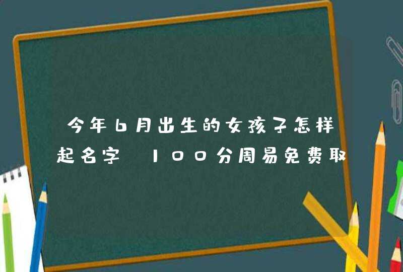 今年6月出生的女孩子怎样起名字,100分周易免费取名精选,第1张