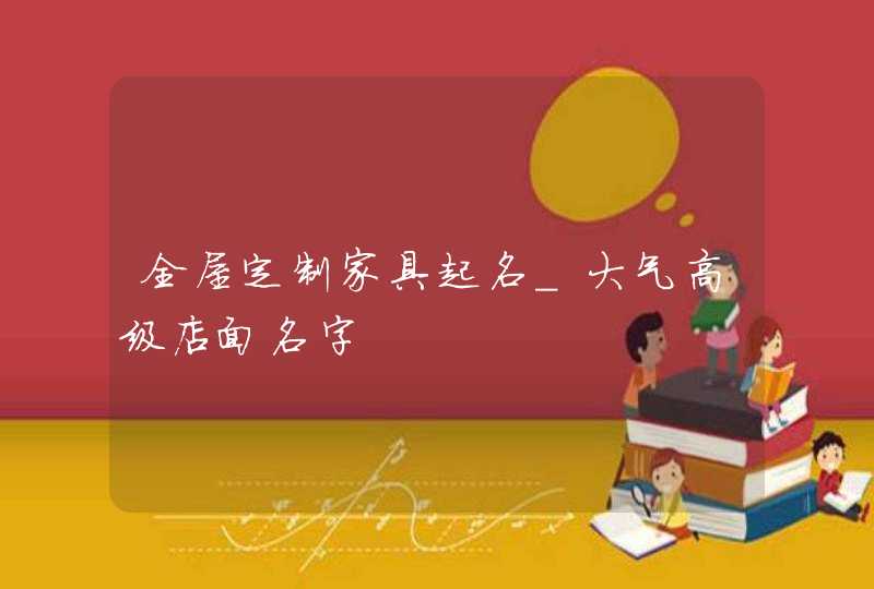 全屋定制家具起名_大气高级店面名字,第1张 全屋定制家具起名_大气高级店面名字,第1张