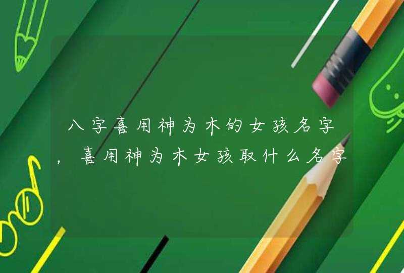八字喜用神为木的女孩名字，喜用神为木女孩取什么名字？,第1张