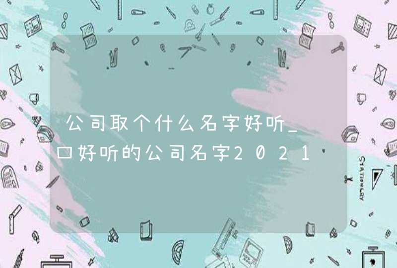 公司取个什么名字好听_顺口好听的公司名字2021,第1张