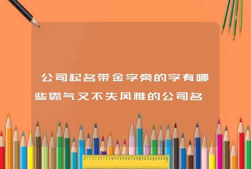 公司起名带金字旁的字有哪些霸气又不失风雅的公司名,第1张