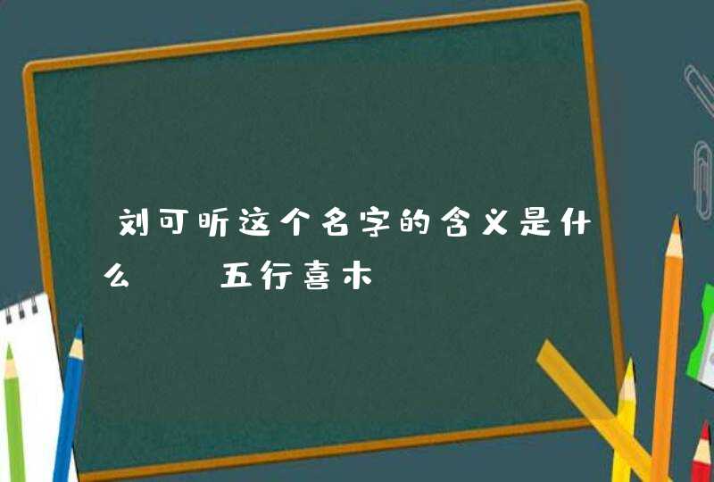 刘可昕这个名字的含义是什么？ 五行喜木。,第1张