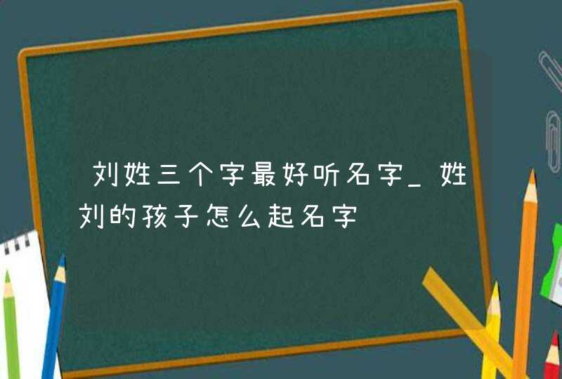 刘姓三个字最好听名字_姓刘的孩子怎么起名字,第1张