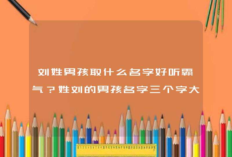 刘姓男孩取什么名字好听霸气？姓刘的男孩名字三个字大全！,第1张