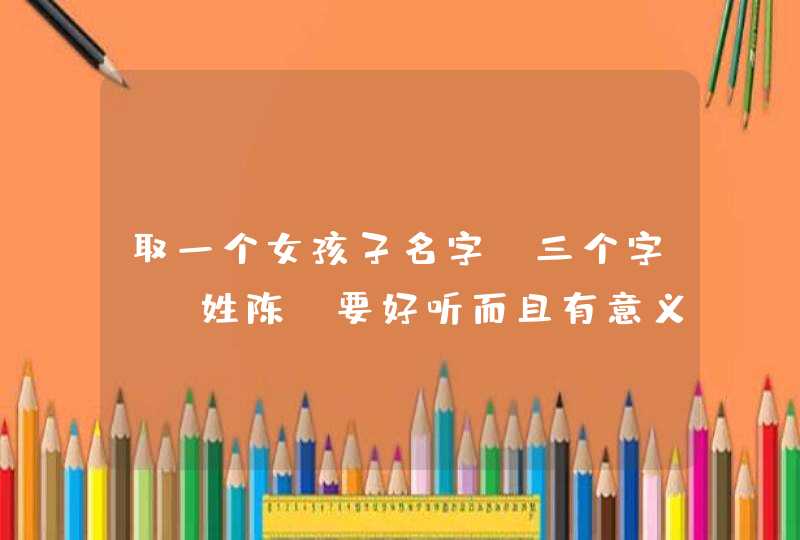 取一个女孩子名字（三个字）！姓陈，要好听而且有意义的。最好能解释一下寓意，提供越多越好。谢谢～～～,第1张