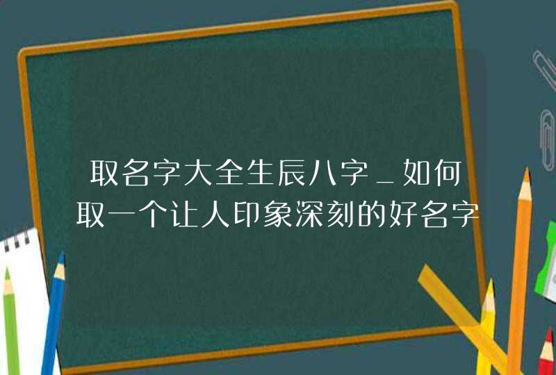 取名字大全生辰八字_如何取一个让人印象深刻的好名字,第1张