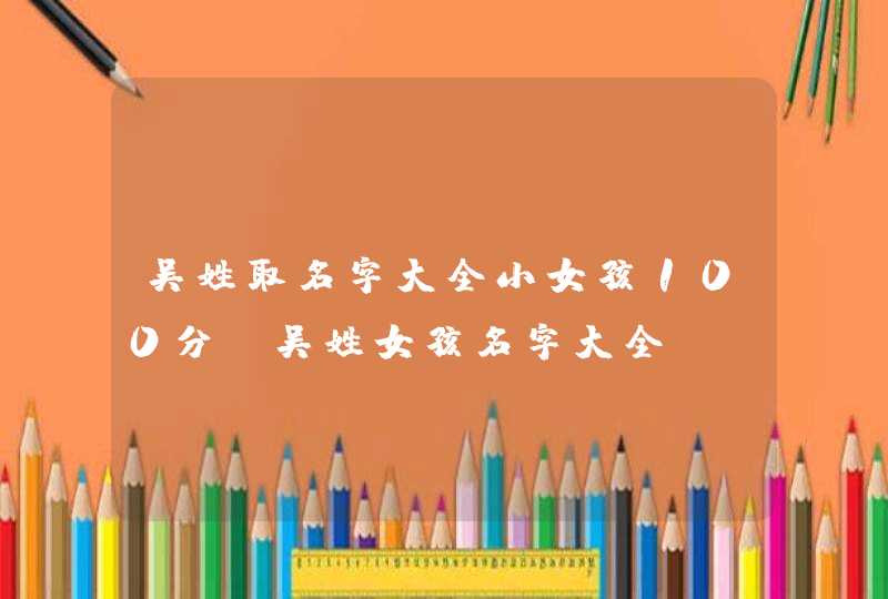 吴姓取名字大全小女孩100分 吴姓女孩名字大全,第1张