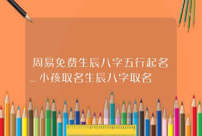 周易免费生辰八字五行起名_小孩取名生辰八字取名,第1张