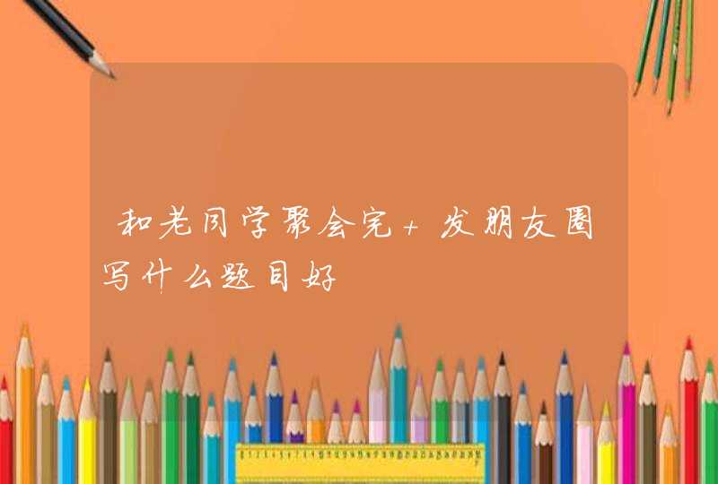 和老同学聚会完 发朋友圈写什么题目好,第1张