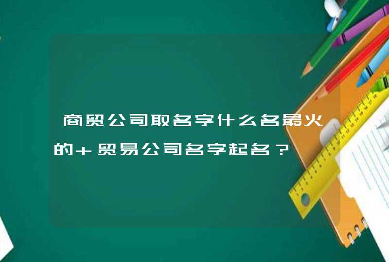 商贸公司取名字什么名最火的 贸易公司名字起名？,第1张