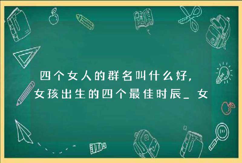 四个女人的群名叫什么好,女孩出生的四个最佳时辰_女宝宝什么时辰出生好,第1张