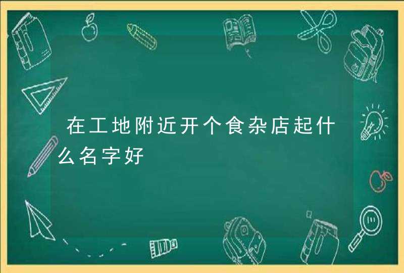 在工地附近开个食杂店起什么名字好,第1张