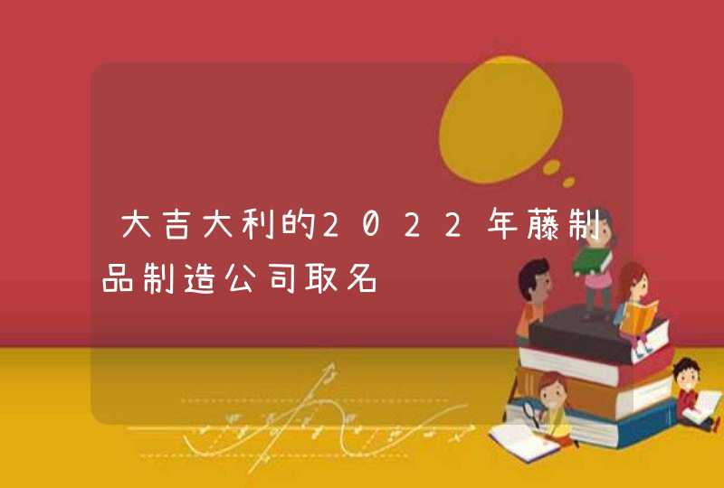 大吉大利的2022年藤制品制造公司取名,第1张 大吉大利的2022年藤制品制造公司取名,第1张