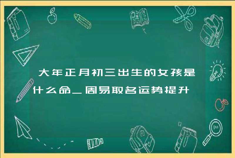 大年正月初三出生的女孩是什么命_周易取名运势提升,第1张