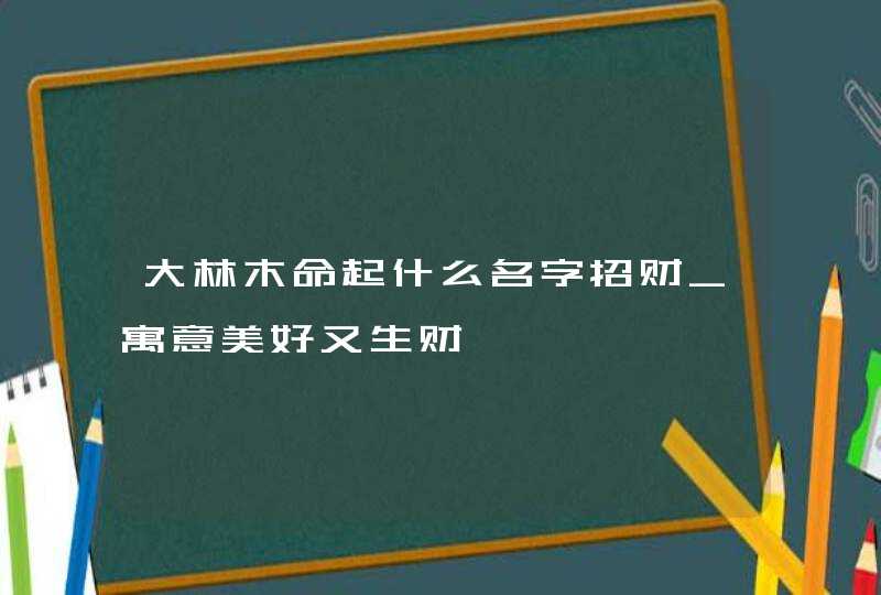 大林木命起什么名字招财_寓意美好又生财,第1张