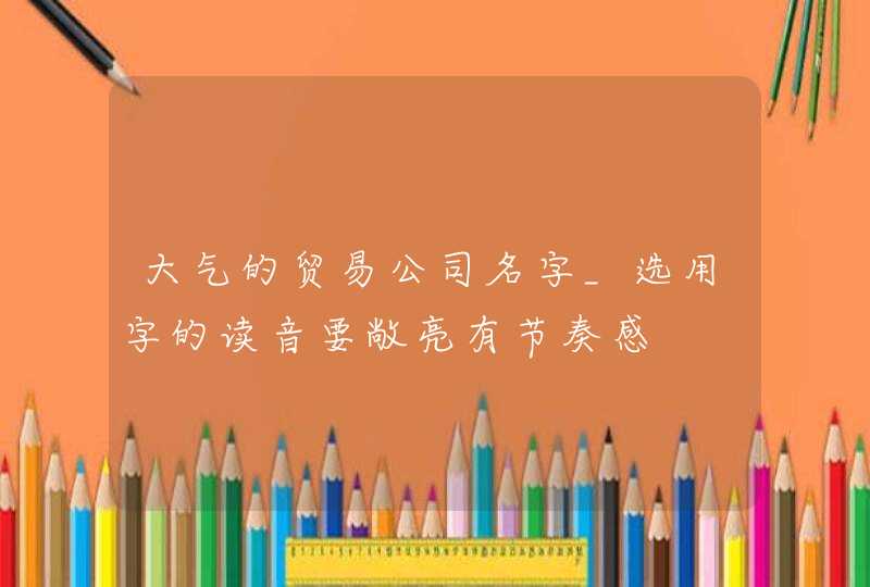 大气的贸易公司名字_选用字的读音要敞亮有节奏感,第1张 大气的贸易公司名字_选用字的读音要敞亮有节奏感,第1张
