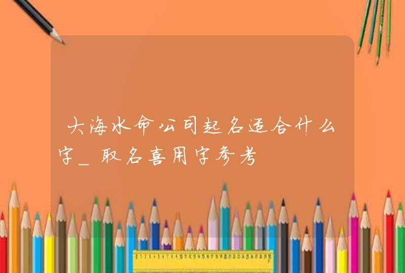 大海水命公司起名适合什么字_取名喜用字参考,第1张