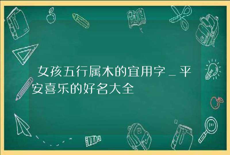 女孩五行属木的宜用字_平安喜乐的好名大全,第1张