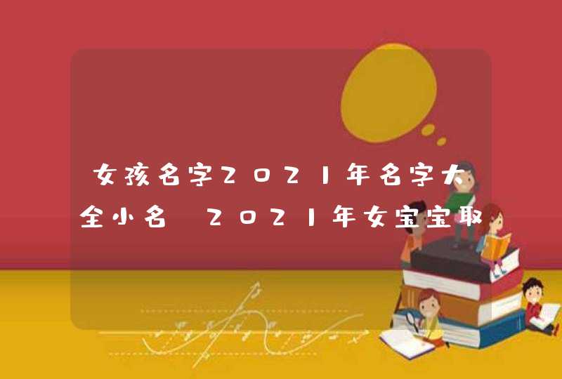 女孩名字2021年名字大全小名_2021年女宝宝取什么小名好,第1张