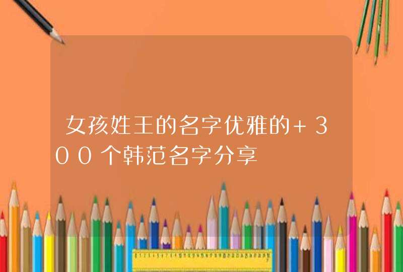 女孩姓王的名字优雅的 300个韩范名字分享,第1张