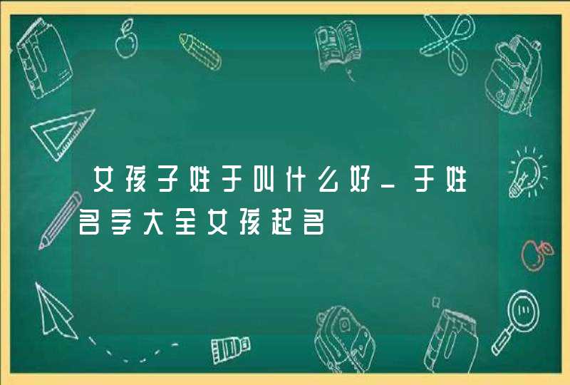 女孩子姓于叫什么好_于姓名字大全女孩起名,第1张