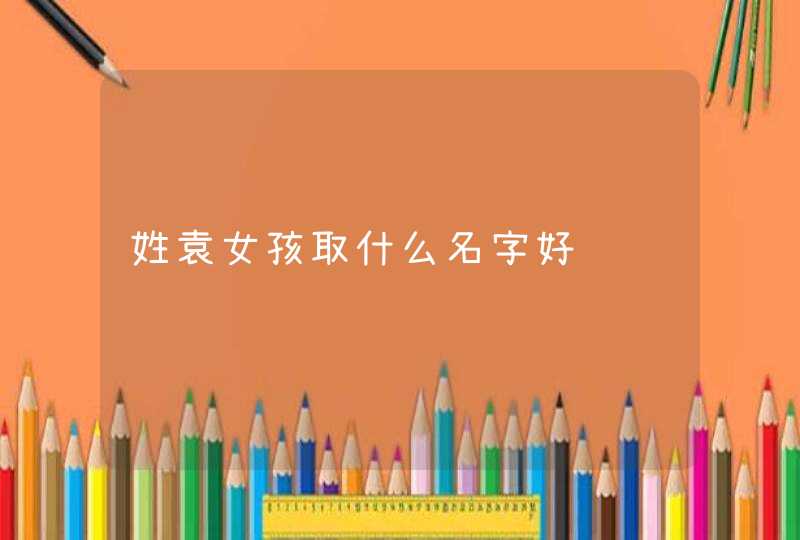 姓袁女孩取什么名字好,第1张