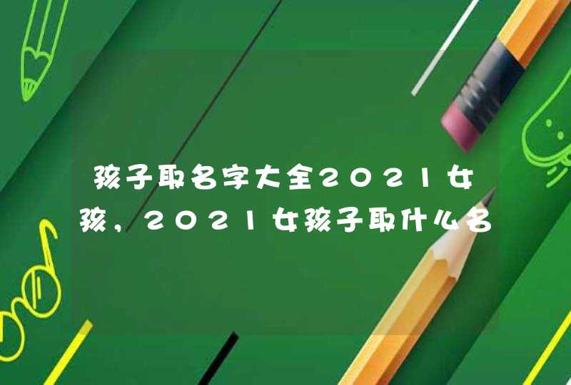 孩子取名字大全2021女孩，2021女孩子取什么名字好听有内涵,第1张