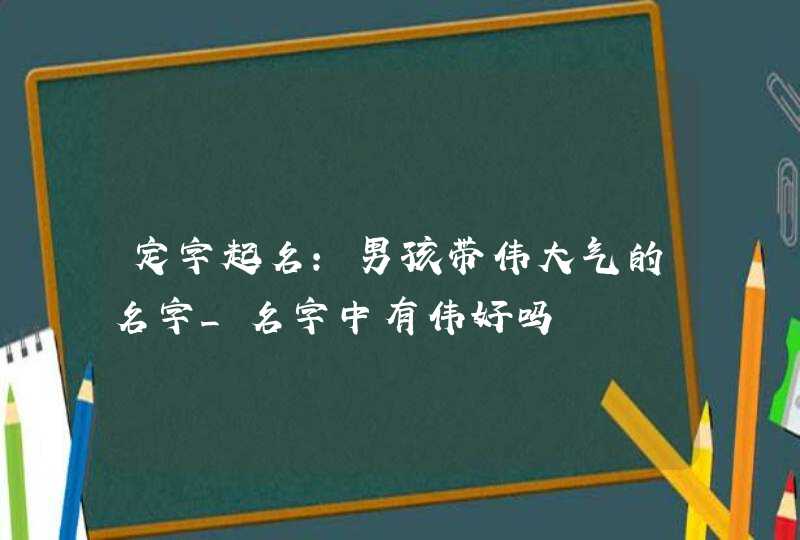 定字起名:男孩带伟大气的名字_名字中有伟好吗,第1张