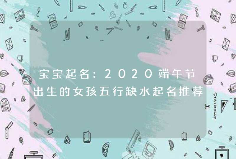 宝宝起名：2020端午节出生的女孩五行缺水起名推荐,第1张