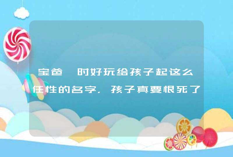 宝爸一时好玩给孩子起这么任性的名字，孩子真要恨死了！,第1张