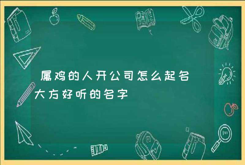 属鸡的人开公司怎么起名_大方好听的名字,第1张