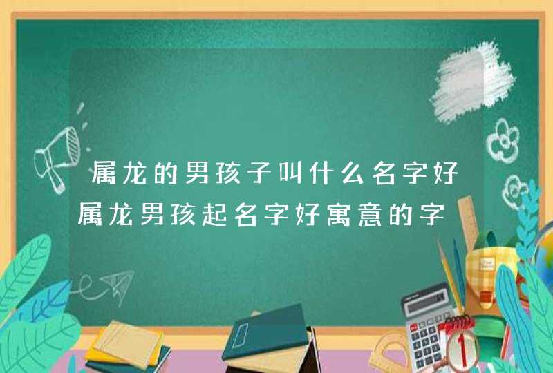 属龙的男孩子叫什么名字好属龙男孩起名字好寓意的字,第1张