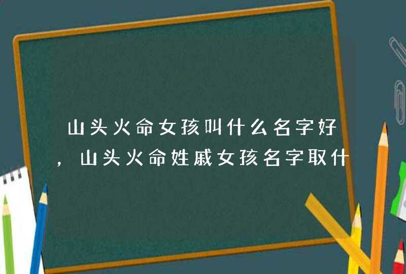 山头火命女孩叫什么名字好，山头火命姓戚女孩名字取什么好,第1张