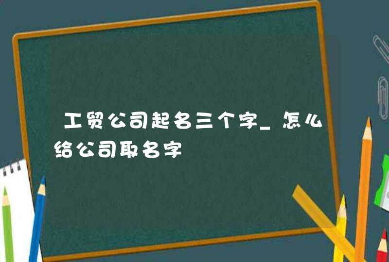 工贸公司起名三个字_怎么给公司取名字,第1张