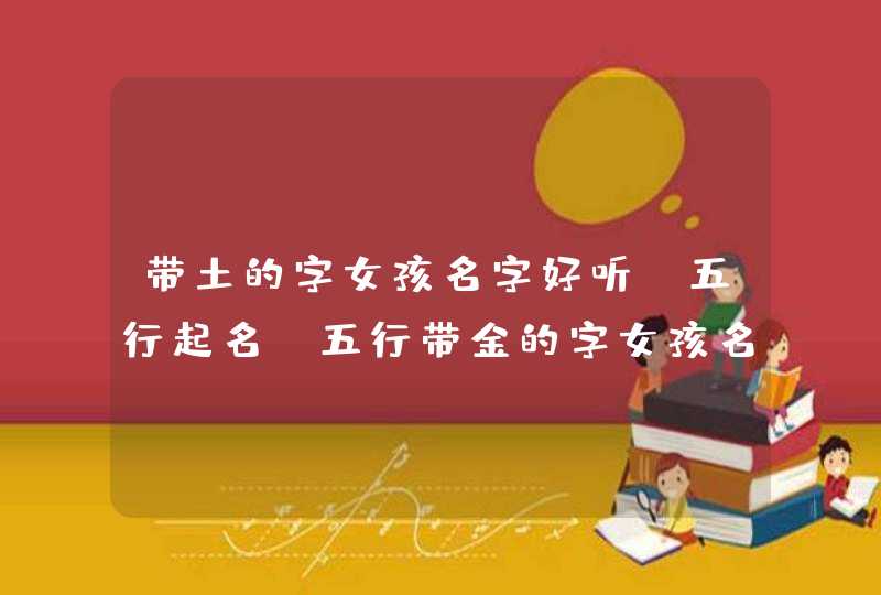 带土的字女孩名字好听,五行起名，五行带金的字女孩名字怎么起好听洋气,第1张