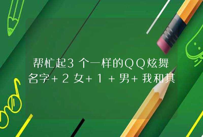 帮忙起3个一样的QQ炫舞名字 2女 1 男 我和其中一个女的是情侣关系 那2女是好姐妹关系.帮忙想下,第1张