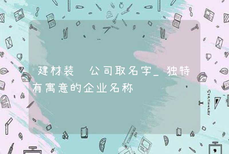 建材装饰公司取名字_独特有寓意的企业名称,第1张