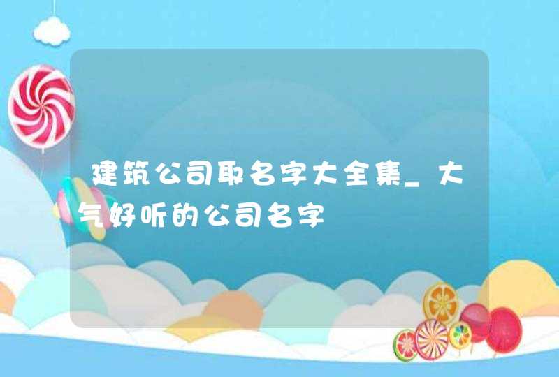 建筑公司取名字大全集_大气好听的公司名字,第1张
