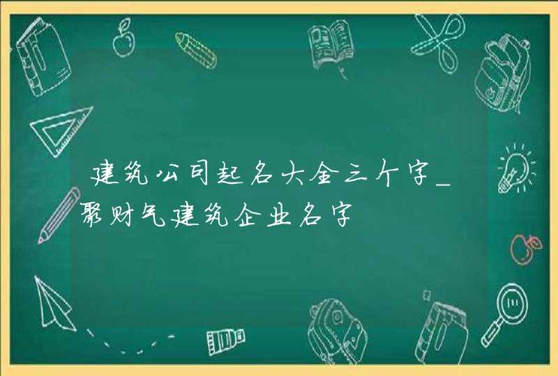 建筑公司起名大全三个字_聚财气建筑企业名字,第1张